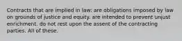 Contracts that are implied in law: are obligations imposed by law on grounds of justice and equity. are intended to prevent unjust enrichment. do not rest upon the assent of the contracting parties. All of these.