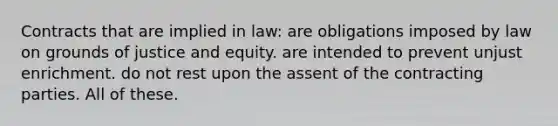 Contracts that are implied in law: are obligations imposed by law on grounds of justice and equity. are intended to prevent unjust enrichment. do not rest upon the assent of the contracting parties. All of these.