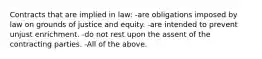 Contracts that are implied in law: -are obligations imposed by law on grounds of justice and equity. -are intended to prevent unjust enrichment. -do not rest upon the assent of the contracting parties. -All of the above.