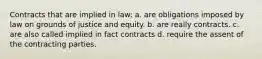 Contracts that are implied in law: a. are obligations imposed by law on grounds of justice and equity. b. are really contracts. c. are also called implied in fact contracts d. require the assent of the contracting parties.