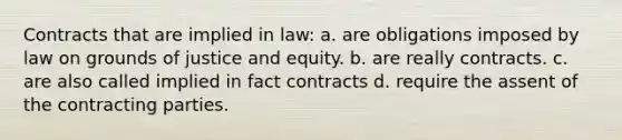 Contracts that are implied in law: a. are obligations imposed by law on grounds of justice and equity. b. are really contracts. c. are also called implied in fact contracts d. require the assent of the contracting parties.