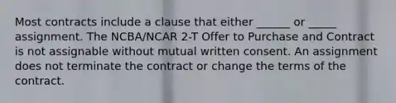 Most contracts include a clause that either ______ or _____ assignment. The NCBA/NCAR 2-T Offer to Purchase and Contract is not assignable without mutual written consent. An assignment does not terminate the contract or change the terms of the contract.