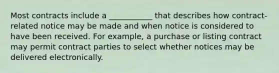 Most contracts include a ___________ that describes how contract-related notice may be made and when notice is considered to have been received. For example, a purchase or listing contract may permit contract parties to select whether notices may be delivered electronically.