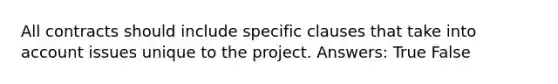 All contracts should include specific clauses that take into account issues unique to the project. Answers: True False