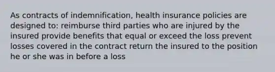 As contracts of indemnification, health insurance policies are designed to: reimburse third parties who are injured by the insured provide benefits that equal or exceed the loss prevent losses covered in the contract return the insured to the position he or she was in before a loss