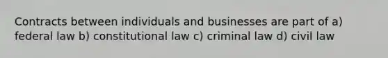 Contracts between individuals and businesses are part of a) federal law b) constitutional law c) criminal law d) civil law