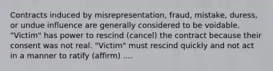 Contracts induced by misrepresentation, fraud, mistake, duress, or undue influence are generally considered to be voidable. "Victim" has power to rescind (cancel) the contract because their consent was not real. "Victim" must rescind quickly and not act in a manner to ratify (affirm) ....