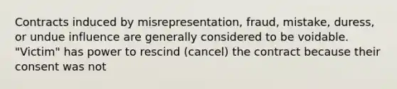 Contracts induced by misrepresentation, fraud, mistake, duress, or undue influence are generally considered to be voidable. "Victim" has power to rescind (cancel) the contract because their consent was not