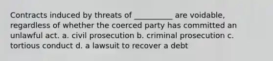 Contracts induced by threats of __________ are voidable, regardless of whether the coerced party has committed an unlawful act. a. civil prosecution b. criminal prosecution c. tortious conduct d. a lawsuit to recover a debt