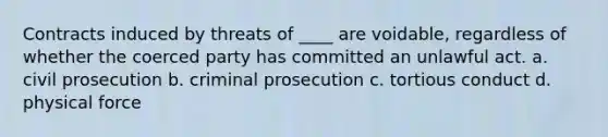 Contracts induced by threats of ____ are voidable, regardless of whether the coerced party has committed an unlawful act. a. civil prosecution b. criminal prosecution c. tortious conduct d. physical force