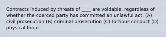 Contracts induced by threats of ____ are voidable, regardless of whether the coerced party has committed an unlawful act. (A) civil prosecution (B) criminal prosecution (C) tortious conduct (D) physical force