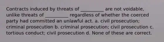 Contracts induced by threats of __________ are not voidable, unlike threats of __________ regardless of whether the coerced party had committed an unlawful act. a. civil prosecution; criminal prosecution b. criminal prosecution; civil prosecution c. tortious conduct; civil prosecution d. None of these are correct.