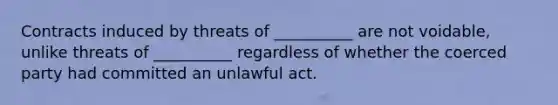 Contracts induced by threats of __________ are not voidable, unlike threats of __________ regardless of whether the coerced party had committed an unlawful act.