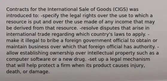 Contracts for the International Sale of Goods (CIGS) was introduced to: -specify the legal rights over the use to which a resource is put and over the use made of any income that may be derived from that resource. -resolve disputes that arise in international trade regarding which country's laws to apply. -make it illegal to bribe a foreign government official to obtain or maintain business over which that foreign official has authority. -allow establishing ownership over intellectual property such as a computer software or a new drug. -set up a legal mechanism that will help protect a firm when its product causes injury, death, or damage.