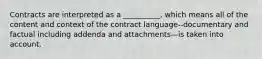 Contracts are interpreted as a __________, which means all of the content and context of the contract language--documentary and factual including addenda and attachments—is taken into account.