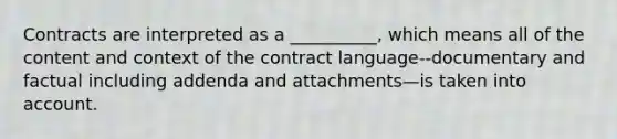 Contracts are interpreted as a __________, which means all of the content and context of the contract language--documentary and factual including addenda and attachments—is taken into account.