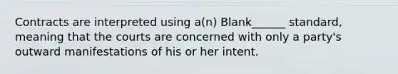 Contracts are interpreted using a(n) Blank______ standard, meaning that the courts are concerned with only a party's outward manifestations of his or her intent.