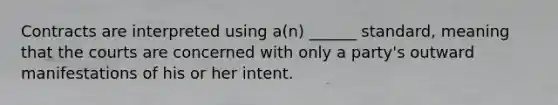 Contracts are interpreted using a(n) ______ standard, meaning that the courts are concerned with only a party's outward manifestations of his or her intent.