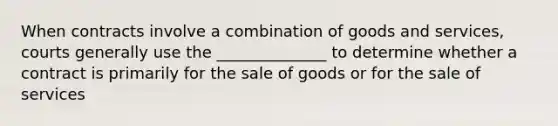 When contracts involve a combination of goods and services, courts generally use the ______________ to determine whether a contract is primarily for the sale of goods or for the sale of services