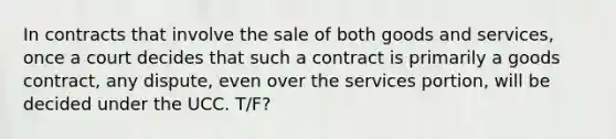 In contracts that involve the sale of both goods and services, once a court decides that such a contract is primarily a goods contract, any dispute, even over the services portion, will be decided under the UCC. T/F?