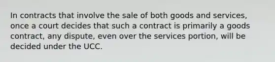 In contracts that involve the sale of both goods and services, once a court decides that such a contract is primarily a goods contract, any dispute, even over the services portion, will be decided under the UCC.