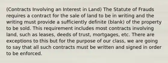 (Contracts Involving an Interest in Land) The Statute of Frauds requires a contract for the sale of land to be in writing and the writing must provide a sufficiently definite (blank) of the property to be sold. This requirement includes most contracts involving land, such as leases, deeds of trust, mortgages, etc. There are exceptions to this but for the purpose of our class, we are going to say that all such contracts must be written and signed in order to be enforced.