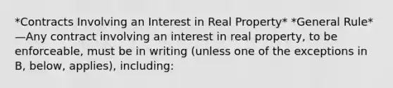 *Contracts Involving an Interest in Real Property* *General Rule*—Any contract involving an interest in real property, to be enforceable, must be in writing (unless one of the exceptions in B, below, applies), including: