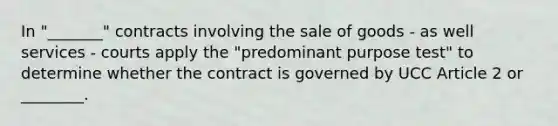 In "_______" contracts involving the sale of goods - as well services - courts apply the "predominant purpose test" to determine whether the contract is governed by UCC Article 2 or ________.