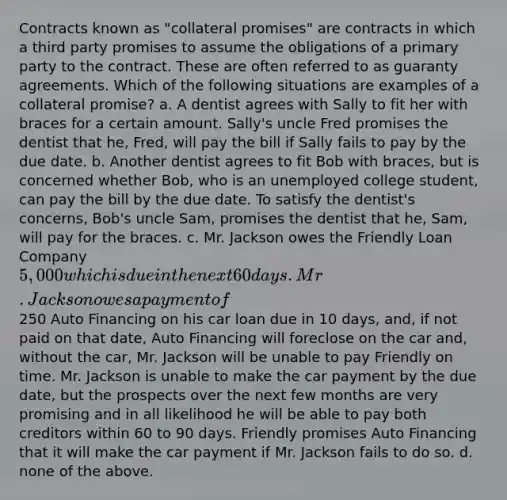 Contracts known as "collateral promises" are contracts in which a third party promises to assume the obligations of a primary party to the contract. These are often referred to as guaranty agreements. Which of the following situations are examples of a collateral promise? a. A dentist agrees with Sally to fit her with braces for a certain amount. Sally's uncle Fred promises the dentist that he, Fred, will pay the bill if Sally fails to pay by the due date. b. Another dentist agrees to fit Bob with braces, but is concerned whether Bob, who is an unemployed college student, can pay the bill by the due date. To satisfy the dentist's concerns, Bob's uncle Sam, promises the dentist that he, Sam, will pay for the braces. c. Mr. Jackson owes the Friendly Loan Company 5,000 which is due in the next 60 days. Mr. Jackson owes a payment of250 Auto Financing on his car loan due in 10 days, and, if not paid on that date, Auto Financing will foreclose on the car and, without the car, Mr. Jackson will be unable to pay Friendly on time. Mr. Jackson is unable to make the car payment by the due date, but the prospects over the next few months are very promising and in all likelihood he will be able to pay both creditors within 60 to 90 days. Friendly promises Auto Financing that it will make the car payment if Mr. Jackson fails to do so. d. none of the above.