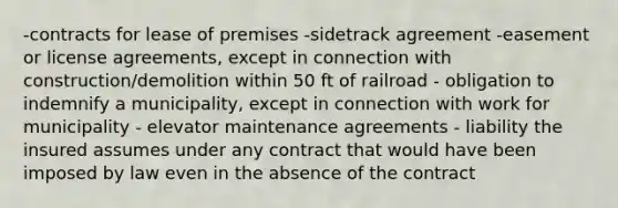 -contracts for lease of premises -sidetrack agreement -easement or license agreements, except in connection with construction/demolition within 50 ft of railroad - obligation to indemnify a municipality, except in connection with work for municipality - elevator maintenance agreements - liability the insured assumes under any contract that would have been imposed by law even in the absence of the contract