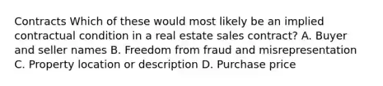 Contracts Which of these would most likely be an implied contractual condition in a real estate sales contract? A. Buyer and seller names B. Freedom from fraud and misrepresentation C. Property location or description D. Purchase price