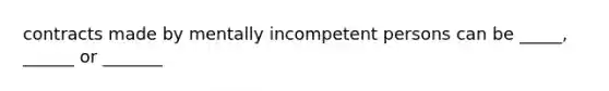 contracts made by mentally incompetent persons can be _____, ______ or _______