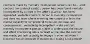 contracts made by mentally incompetent persons can be... -void contract (no contract exists) : person has been found mentally incompetent by a court of law AND a guardian has been appointed -voidable contract: person is mentally incompetent and does not know s/he is entering into contract or lacks the mental capacity to comprehend its nature, purpose, and consequences...voidable by incompetent -valid contract: mentally incompetent person is able to understand the nature and effect of entering into a contract at the time the contract was made, yet lack capacity to engage in other activities *[contract was enforceable if entered into during lucid period]*