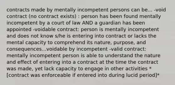 contracts made by mentally incompetent persons can be... -void contract (no contract exists) : person has been found mentally incompetent by a court of law AND a guardian has been appointed -voidable contract: person is mentally incompetent and does not know s/he is entering into contract or lacks the mental capacity to comprehend its nature, purpose, and consequences...voidable by incompetent -valid contract: mentally incompetent person is able to understand the nature and effect of entering into a contract at the time the contract was made, yet lack capacity to engage in other activities *[contract was enforceable if entered into during lucid period]*