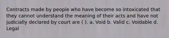 Contracts made by people who have become so intoxicated that they cannot understand the meaning of their acts and have not judicially declared by court are ( ). a. Void b. Valid c. Voidable d. Legal