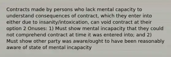 Contracts made by persons who lack mental capacity to understand consequences of contract, which they enter into either due to insanity/intoxication, can void contract at their option 2 Onuses: 1) Must show mental incapacity that they could not comprehend contract at time it was entered into; and 2) Must show other party was aware/ought to have been reasonably aware of state of mental incapacity