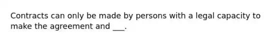 Contracts can only be made by persons with a legal capacity to make the agreement and ___.