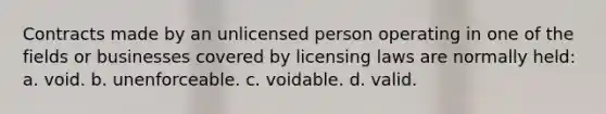 Contracts made by an unlicensed person operating in one of the fields or businesses covered by licensing laws are normally held: a. void. b. unenforceable. c. voidable. d. valid.