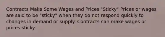 Contracts Make Some Wages and Prices "Sticky" Prices or wages are said to be "sticky" when they do not respond quickly to changes in demand or supply. Contracts can make wages or prices sticky.