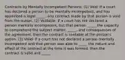 Contracts by Mentally Incompetent Persons: (1) Void: If a court has declared a person to be mentally incompetent, and has appointed a legal _____, any contract made by that person is void from the outset. (2) Voidable: If a court has not declared a person mentally incompetent, but that person _____ the capacity to comprehend the subject matter, _____, and consequences of the agreement, then the contract is voidable at the person's option. (3) Valid: If a court has not declared a person mentally incompetent and that person was able to _____ the nature and effect of the contract at the time it was formed, then the contract is valid and _____.