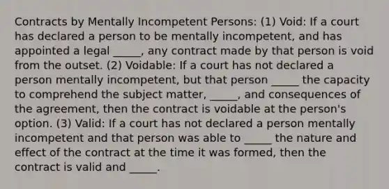 Contracts by Mentally Incompetent Persons: (1) Void: If a court has declared a person to be mentally incompetent, and has appointed a legal _____, any contract made by that person is void from the outset. (2) Voidable: If a court has not declared a person mentally incompetent, but that person _____ the capacity to comprehend the subject matter, _____, and consequences of the agreement, then the contract is voidable at the person's option. (3) Valid: If a court has not declared a person mentally incompetent and that person was able to _____ the nature and effect of the contract at the time it was formed, then the contract is valid and _____.