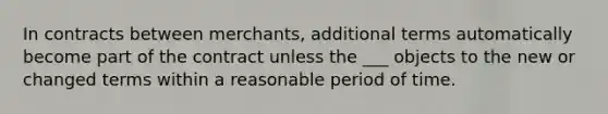 In contracts between merchants, additional terms automatically become part of the contract unless the ___ objects to the new or changed terms within a reasonable period of time.