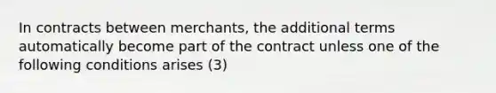 In contracts between merchants, the additional terms automatically become part of the contract unless one of the following conditions arises (3)