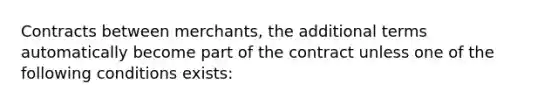 Contracts between merchants, the additional terms automatically become part of the contract unless one of the following conditions exists: