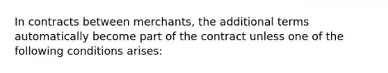 In contracts between merchants, the additional terms automatically become part of the contract unless one of the following conditions arises: