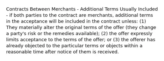 Contracts Between Merchants - Additional Terms Usually Included - if both parties to the contract are merchants, additional terms in the acceptance will be included in the contract unless: (1) They materially alter the original terms of the offer (they change a party's risk or the remedies available); (2) the offer expressly limits acceptance to the terms of the offer; or (3) the offerer has already objected to the particular terms or objects within a reasonable time after notice of them is received.