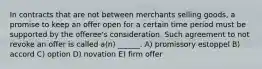 In contracts that are not between merchants selling goods, a promise to keep an offer open for a certain time period must be supported by the offeree's consideration. Such agreement to not revoke an offer is called a(n) ______. A) promissory estoppel B) accord C) option D) novation E) firm offer