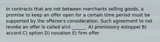 In contracts that are not between merchants selling goods, a promise to keep an offer open for a certain time period must be supported by the offeree's consideration. Such agreement to not revoke an offer is called a(n) ______. A) promissory estoppel B) accord C) option D) novation E) firm offer