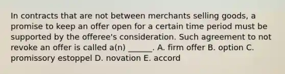 In contracts that are not between merchants selling goods, a promise to keep an offer open for a certain time period must be supported by the offeree's consideration. Such agreement to not revoke an offer is called a(n) ______. A. firm offer B. option C. promissory estoppel D. novation E. accord