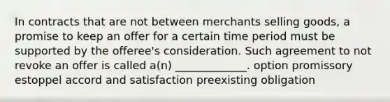 In contracts that are not between merchants selling goods, a promise to keep an offer for a certain time period must be supported by the offeree's consideration. Such agreement to not revoke an offer is called a(n) _____________. option promissory estoppel accord and satisfaction preexisting obligation